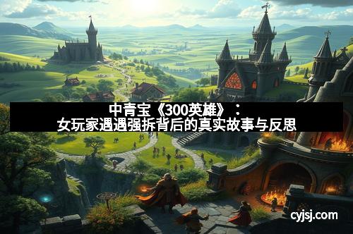 中青宝《300英雄》：女玩家遇遇强拆背后的真实故事与反思