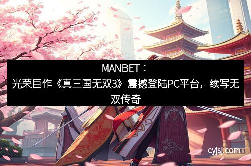 MANBET：光荣巨作《真三国无双3》震撼登陆PC平台，续写无双传奇