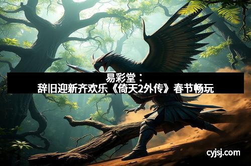 易彩堂：辞旧迎新齐欢乐《倚天2外传》春节畅玩